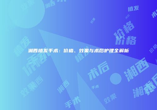 湘西植发手术：价格、效果与术后护理全解析