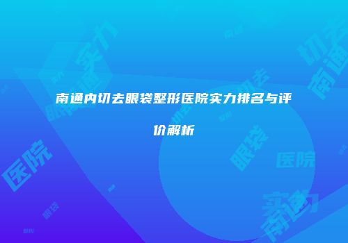 南通内切去眼袋整形医院实力排名与评价解析