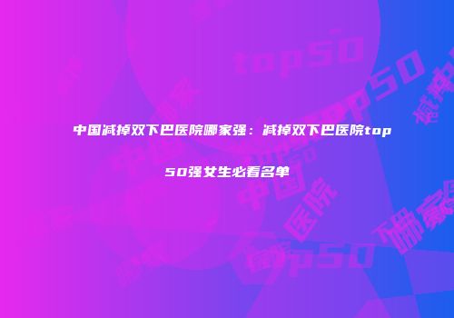 中国减掉双下巴医院哪家强：减掉双下巴医院top50强女生必看名单