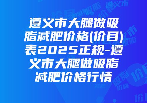 遵义市大腿做吸脂减肥价格(价目)表2025正规-遵义市大腿做吸脂减肥价格行情