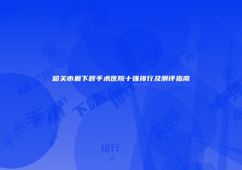 韶关市磨下颌手术医院十强排行及测评指南