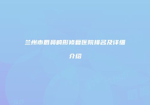 兰州市唇鼻畸形修复医院排名及详细介绍