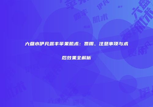 六盘水伊凡露丰苹果肌术：费用、注意事项与术后效果全解析