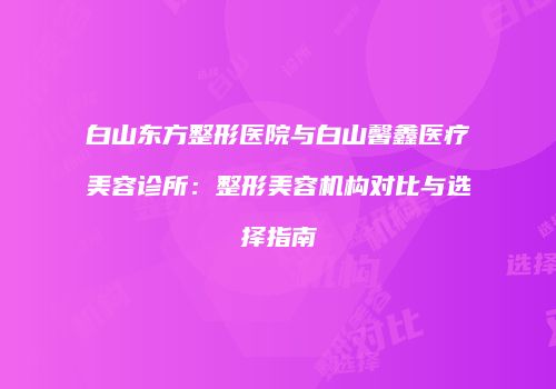 白山东方整形医院与白山馨鑫医疗美容诊所：整形美容机构对比与选择指南