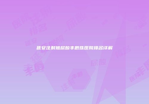延安注射玻尿酸丰唇珠医院排名详解