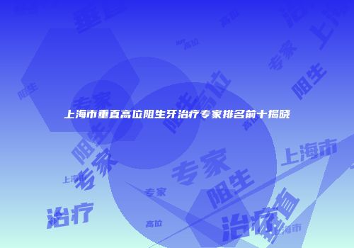 上海市垂直高位阻生牙治疗专家排名前十揭晓