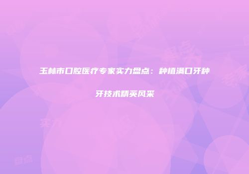 玉林市口腔医疗专家实力盘点：种植满口牙种牙技术精英风采