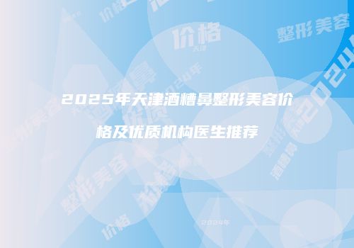 2025年天津酒糟鼻整形美容价格及优质机构医生推荐