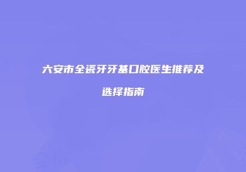 六安市全瓷牙牙基口腔医生推荐及选择指南