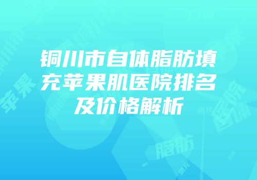 铜川市自体脂肪填充苹果肌医院排名及价格解析