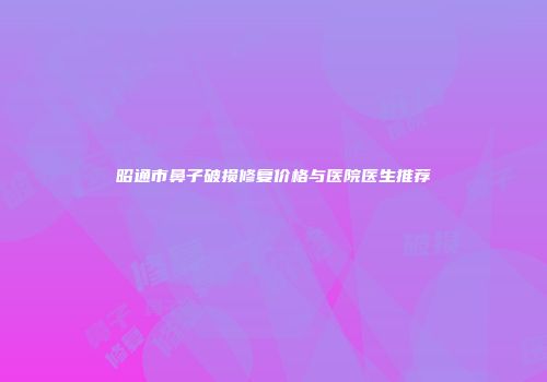 昭通市鼻子破损修复价格与医院医生推荐