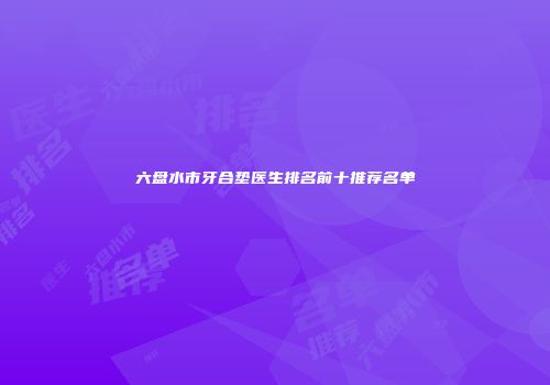 六盘水市牙合垫医生排名前十推荐名单