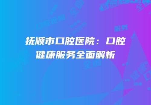 抚顺市口腔医院：口腔健康服务全面解析