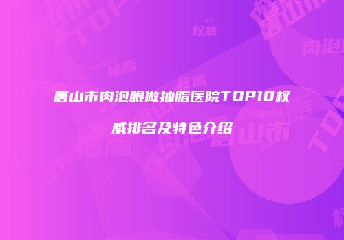 唐山市肉泡眼做抽脂医院TOP10权威排名及特色介绍