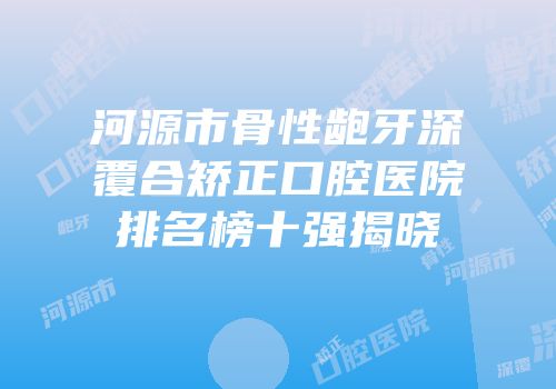 河源市骨性龅牙深覆合矫正口腔医院排名榜十强揭晓
