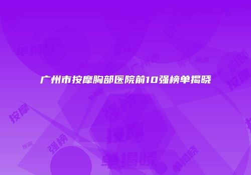 广州市按摩胸部医院前10强榜单揭晓
