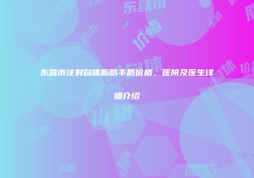 东营市注射自体脂肪丰唇价格、医院及医生详细介绍