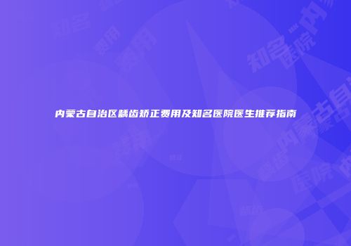 内蒙古自治区龋齿矫正费用及知名医院医生推荐指南