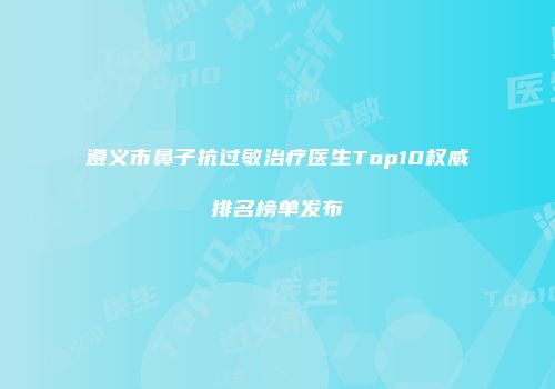 遵义市鼻子抗过敏治疗医生Top10权威排名榜单发布