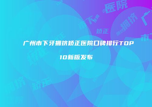 广州市下牙拥挤矫正医院口碑排行TOP10新版发布