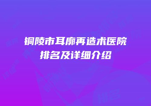 铜陵市耳廓再造术医院排名及详细介绍
