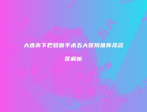 大连市下巴短做手术五大医院推荐及名医解析