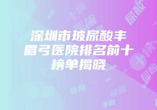 深圳市玻尿酸丰眉弓医院排名前十榜单揭晓