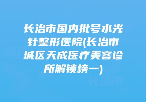 长治市国内批号水光针整形医院(长治市城区天成医疗美容诊所解锁榜一)