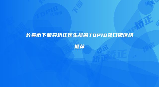长春市下颌突矫正医生排名TOP10及口碑医院推荐