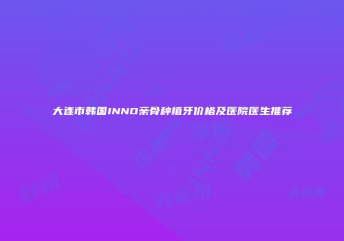 大连市韩国INNO亲骨种植牙价格及医院医生推荐