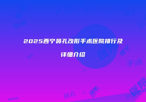 2025西宁鼻孔改形手术医院排行及详细介绍