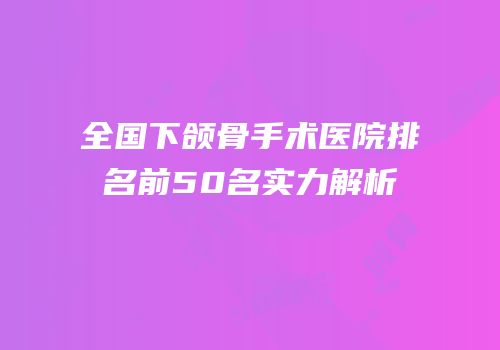 全国下颌骨手术医院排名前50名实力解析