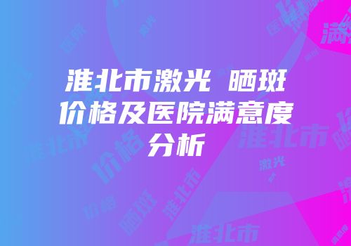淮北市激光袪晒斑价格及医院满意度分析