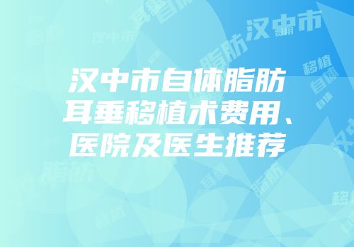 汉中市自体脂肪耳垂移植术费用、医院及医生推荐
