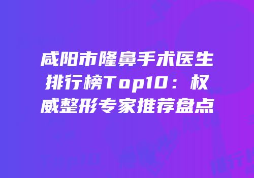 咸阳市隆鼻手术医生排行榜Top10：权威整形专家推荐盘点