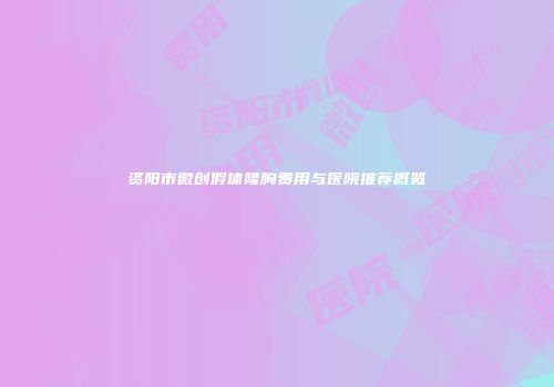 资阳市微创假体隆胸费用与医院推荐概览