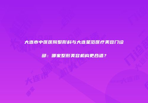 大连市中医医院整形科与大连星范医疗美容门诊部：哪家整形美容机构更合适？