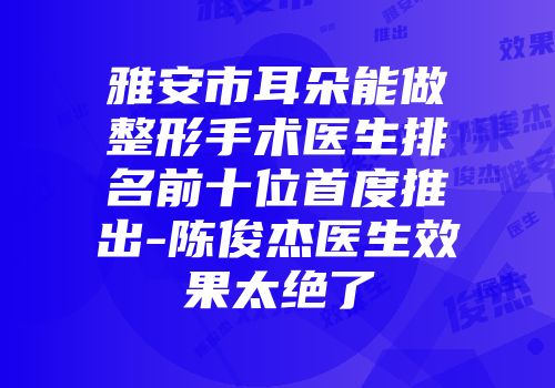 雅安市耳朵能做整形手术医生排名前十位首度推出-陈俊杰医生效果太绝了