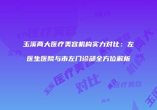 玉溪两大医疗美容机构实力对比：左医生医院与市左门诊部全方位解析