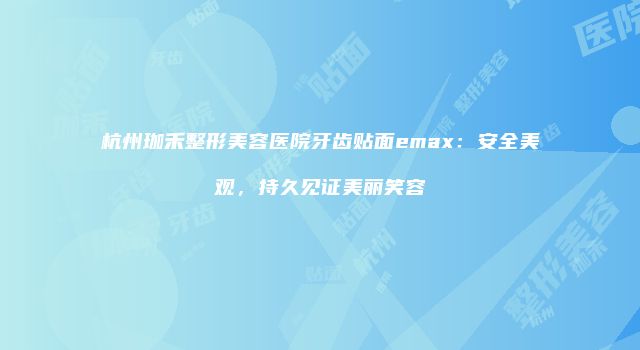 杭州珈禾整形美容医院牙齿贴面emax：安全美观，持久见证美丽笑容
