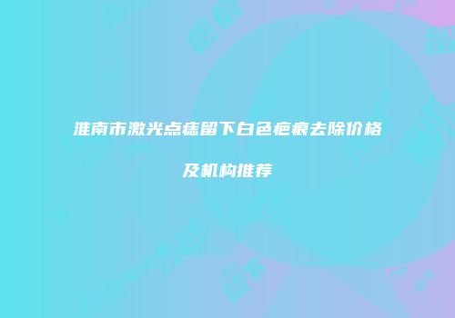 淮南市激光点痣留下白色疤痕去除价格及机构推荐