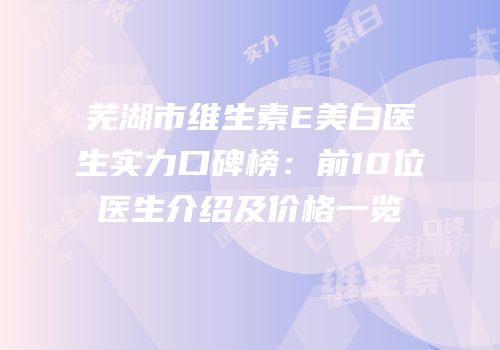 芜湖市维生素E美白医生实力口碑榜：前10位医生介绍及价格一览