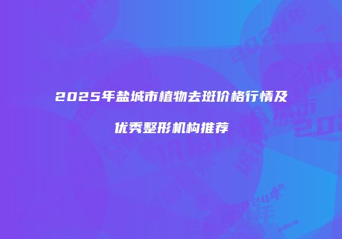 2025年盐城市植物去斑价格行情及优秀整形机构推荐