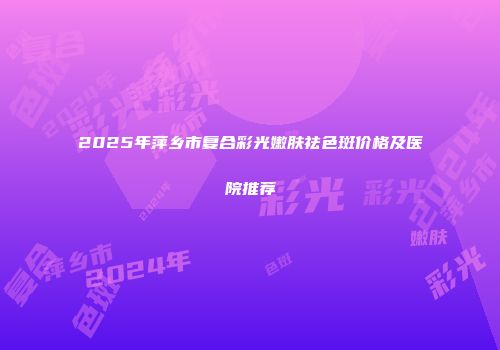 2025年萍乡市复合彩光嫩肤祛色斑价格及医院推荐