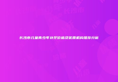 长沙市儿童青少年补牙价格及优质机构推荐分析