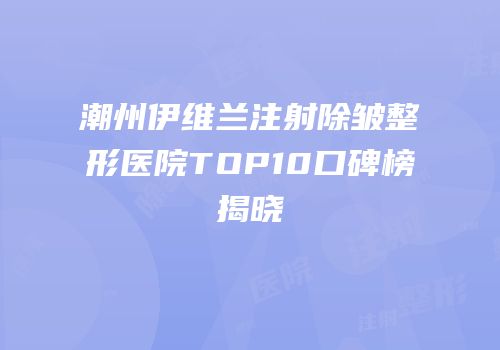 潮州伊维兰注射除皱整形医院TOP10口碑榜揭晓