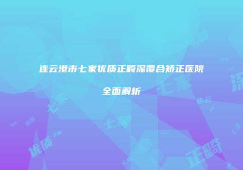 连云港市七家优质正畸深覆合矫正医院全面解析