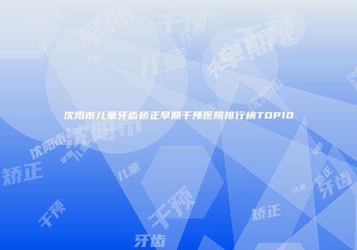 沈阳市儿童牙齿矫正早期干预医院排行榜TOP10