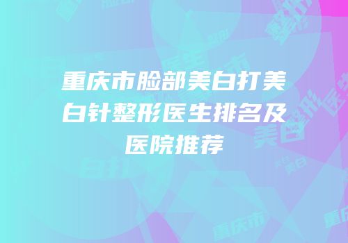 重庆市脸部美白打美白针整形医生排名及医院推荐