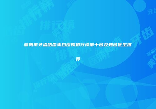 濮阳市牙齿皓齿美白医院排行榜前十名及知名医生推荐
